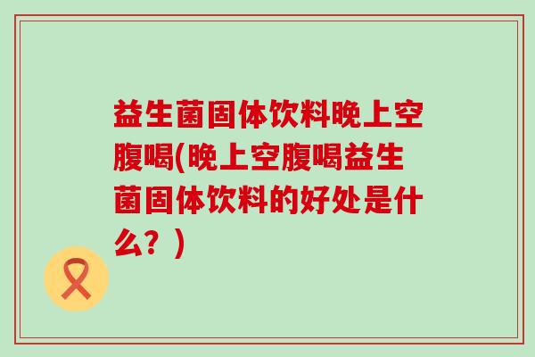 益生菌固体饮料晚上空腹喝(晚上空腹喝益生菌固体饮料的好处是什么？)