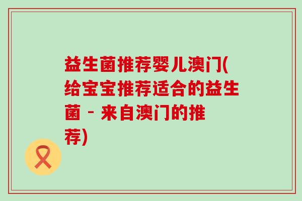 益生菌推荐婴儿澳门(给宝宝推荐适合的益生菌 - 来自澳门的推荐) 益生菌推荐婴儿澳门(给宝宝推荐适合的益生菌 - 来自澳门的推荐)