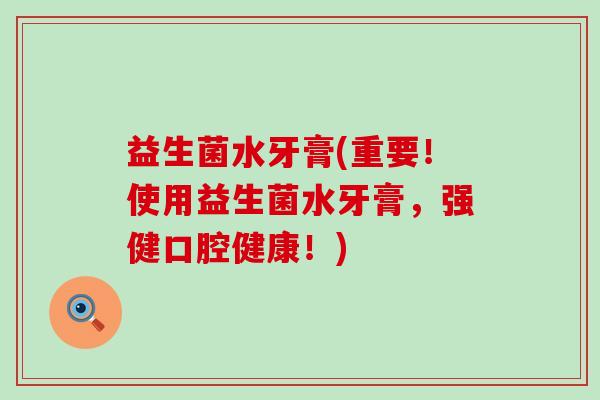 益生菌水牙膏(重要!使用益生菌水牙膏,强健口腔健康!) 益生菌水牙膏(重要!使用益生菌水牙膏,强健口腔健康!)