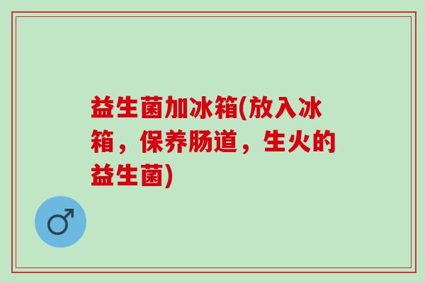 益生菌加冰箱(放入冰箱,保养肠道,生火的益生菌) 益生菌加冰箱(放入冰箱,保养肠道,生火的益生菌)