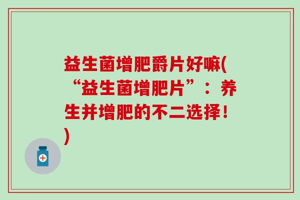 益生菌增肥爵片好嘛(“益生菌增肥片”：养生并增肥的不二选择！)