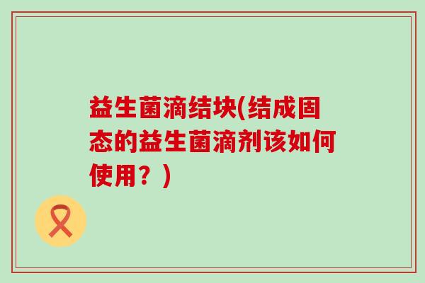 益生菌滴结块(结成固态的益生菌滴剂该如何使用？)