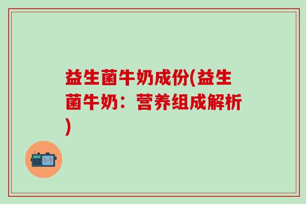益生菌牛奶成份(益生菌牛奶：营养组成解析)