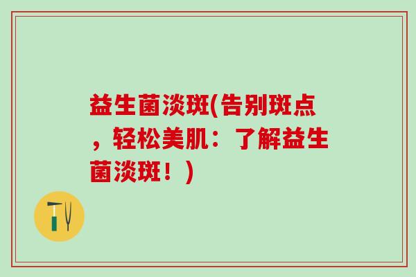 益生菌淡斑(告别斑点,轻松美肌:了解益生菌淡斑!) 益生菌淡斑(告别斑点,轻松美肌:了解益生菌淡斑!)