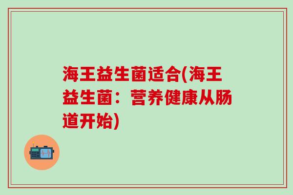 海王益生菌适合(海王益生菌:营养健康从肠道开始) 海王益生菌适合(海王益生菌:营养健康从肠道开始)