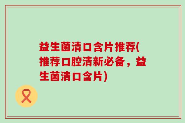 益生菌清口含片推荐(推荐口腔清新必备，益生菌清口含片)