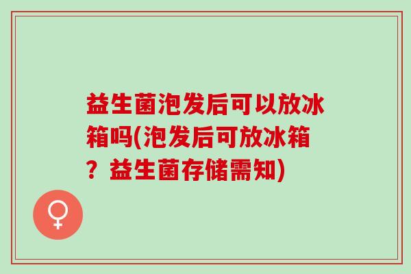 益生菌泡发后可以放冰箱吗(泡发后可放冰箱?益生菌存储需知) 益生菌泡发后可以放冰箱吗(泡发后可放冰箱?益生菌存储需知)