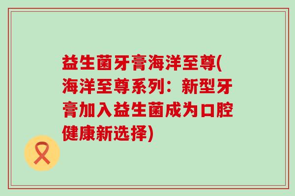 益生菌牙膏海洋至尊(海洋至尊系列：新型牙膏加入益生菌成为口腔健康新选择)