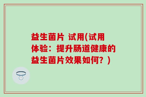 益生菌片 试用(试用体验:提升肠道健康的益生菌片效果如何?) 益生菌片 试用(试用体验:提升肠道健康的益生菌片效果如何?)