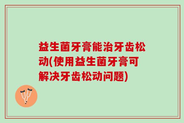益生菌牙膏能牙齿松动(使用益生菌牙膏可解决牙齿松动问题)
