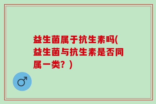 益生菌属于抗生素吗(益生菌与抗生素是否同属一类?) 益生菌属于抗生素吗(益生菌与抗生素是否同属一类?)
