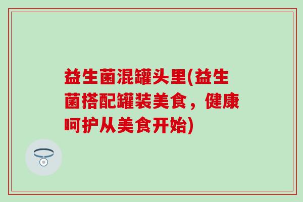 益生菌混罐头里(益生菌搭配罐装美食，健康呵护从美食开始)