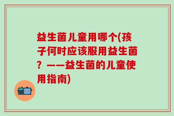 益生菌儿童用哪个(孩子何时应该服用益生菌？——益生菌的儿童使用指南)