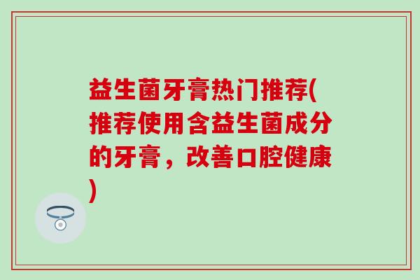 益生菌牙膏热门推荐(推荐使用含益生菌成分的牙膏，改善口腔健康)