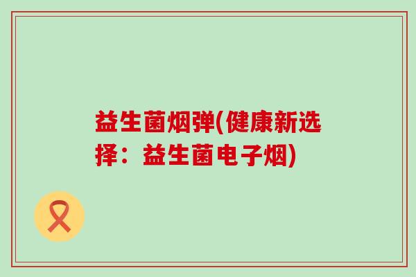 益生菌烟弹(健康新选择:益生菌电子烟) 益生菌烟弹(健康新选择:益生菌电子烟)