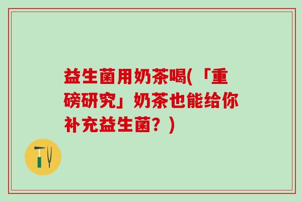 益生菌用奶茶喝(「重磅研究」奶茶也能给你补充益生菌？)