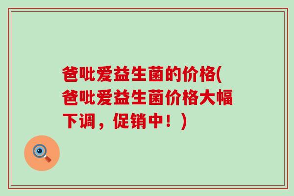 爸吡爱益生菌的价格(爸吡爱益生菌价格大幅下调，促销中！)
