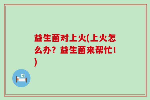 益生菌对上火(上火怎么办？益生菌来帮忙！)
