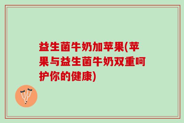 益生菌牛奶加苹果(苹果与益生菌牛奶双重呵护你的健康)