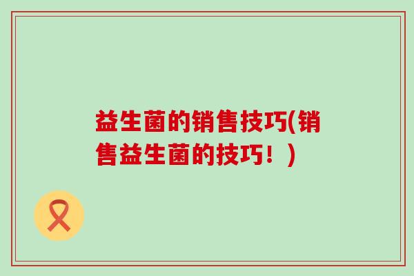 益生菌的销售技巧(销售益生菌的技巧!) 益生菌的销售技巧(销售益生菌的技巧!)