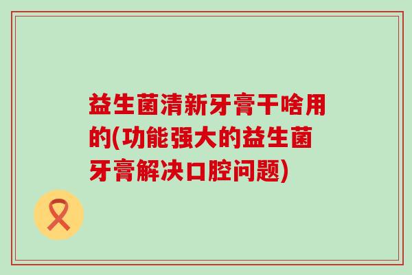 益生菌清新牙膏干啥用的(功能强大的益生菌牙膏解决口腔问题) 益生菌清新牙膏干啥用的(功能强大的益生菌牙膏解决口腔问题)