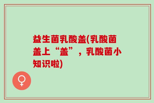 益生菌乳酸盖(乳酸菌盖上“盖”,乳酸菌小知识啦) 益生菌乳酸盖(乳酸菌盖上“盖”,乳酸菌小知识啦)