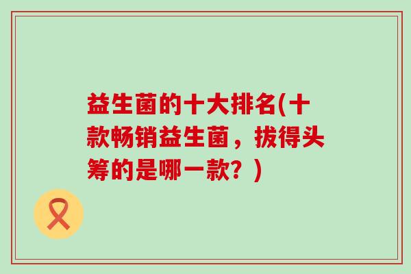 益生菌的十大排名(十款畅销益生菌，拔得头筹的是哪一款？)