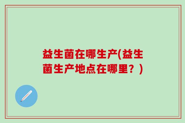 益生菌在哪生产(益生菌生产地点在哪里？)