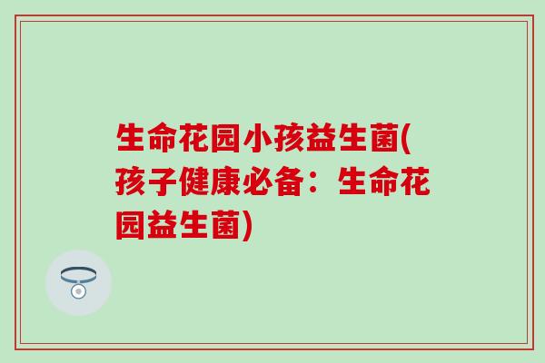 生命花园小孩益生菌(孩子健康必备：生命花园益生菌)