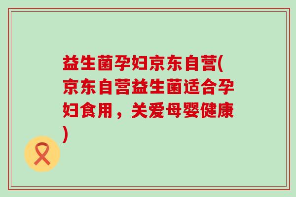 益生菌孕妇京东自营(京东自营益生菌适合孕妇食用，关爱母婴健康)