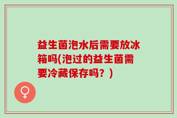 益生菌泡水后需要放冰箱吗(泡过的益生菌需要冷藏保存吗?) 益生菌泡水后需要放冰箱吗(泡过的益生菌需要冷藏保存吗?)