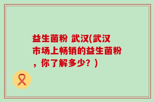 益生菌粉 武汉(武汉市场上畅销的益生菌粉，你了解多少？)