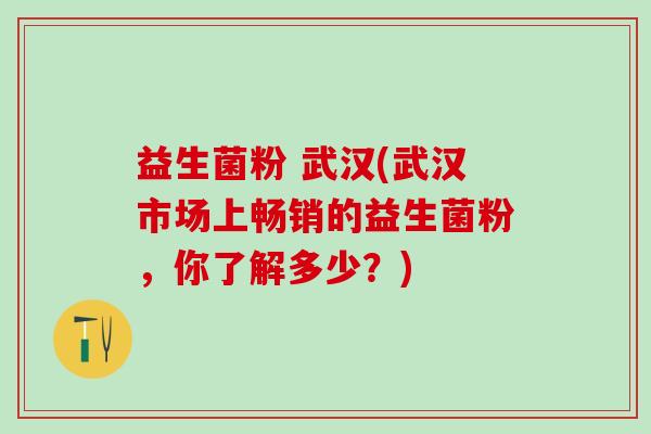益生菌粉 武汉(武汉市场上畅销的益生菌粉,你了解多少?) 益生菌粉 武汉(武汉市场上畅销的益生菌粉,你了解多少?)