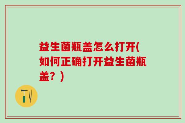 益生菌瓶盖怎么打开(如何正确打开益生菌瓶盖？)