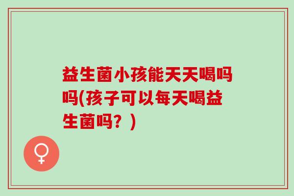 益生菌小孩能天天喝吗吗(孩子可以每天喝益生菌吗？)