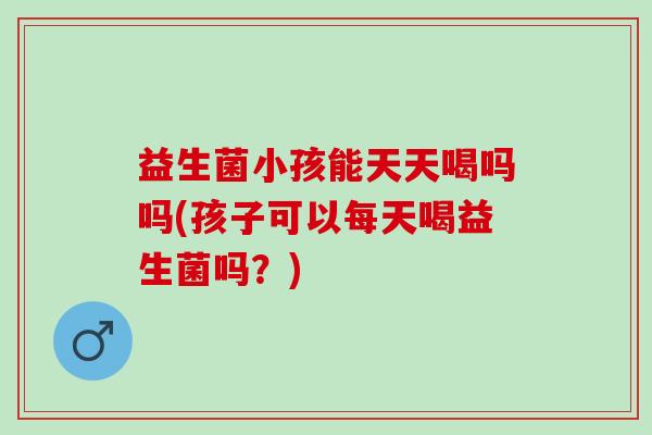 益生菌小孩能天天喝吗吗(孩子可以每天喝益生菌吗？)