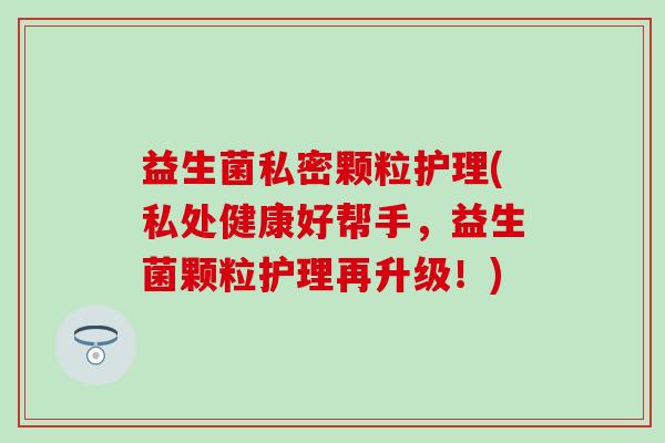益生菌私密颗粒护理(私处健康好帮手，益生菌颗粒护理再升级！)