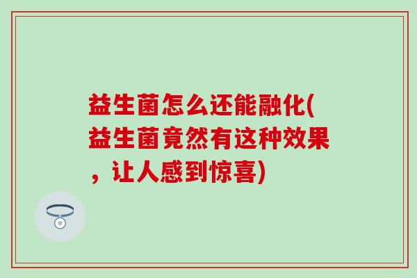 益生菌怎么还能融化(益生菌竟然有这种效果，让人感到惊喜)