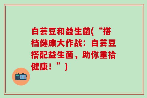 白芸豆和益生菌(“搭档健康大作战：白芸豆搭配益生菌，助你重拾健康！”)