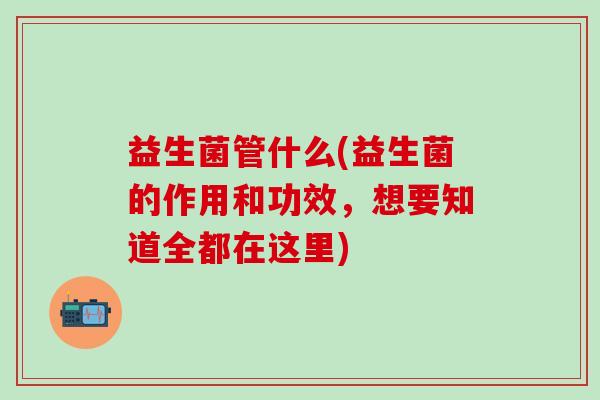 益生菌管什么(益生菌的作用和功效，想要知道全都在这里)