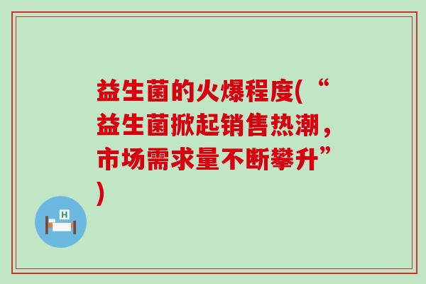 益生菌的火爆程度(“益生菌掀起销售热潮，市场需求量不断攀升”)
