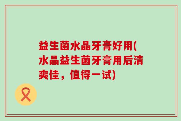 益生菌水晶牙膏好用(水晶益生菌牙膏用后清爽佳,值得一试) 益生菌水晶牙膏好用(水晶益生菌牙膏用后清爽佳,值得一试)