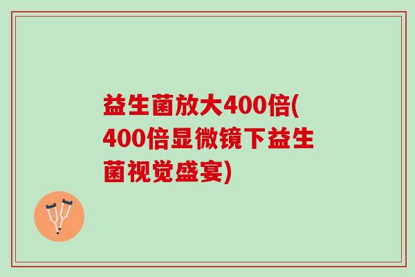 益生菌放大400倍(400倍显微镜下益生菌视觉盛宴)