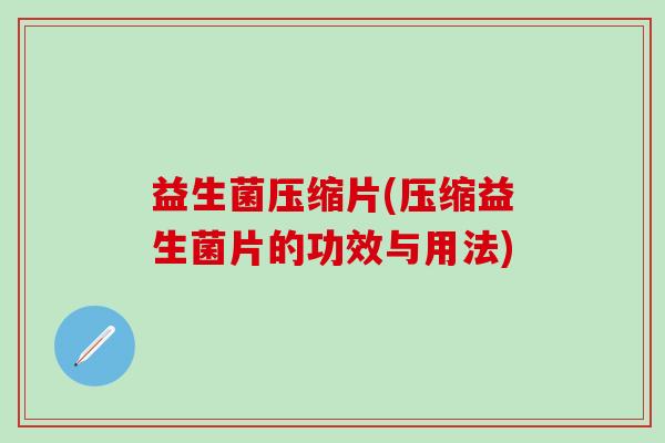 益生菌压缩片(压缩益生菌片的功效与用法)