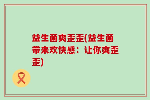 益生菌爽歪歪(益生菌带来欢快感：让你爽歪歪)