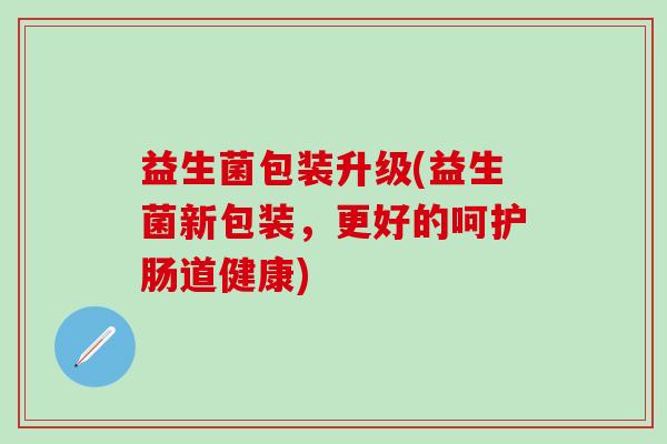 益生菌包装升级(益生菌新包装，更好的呵护肠道健康)