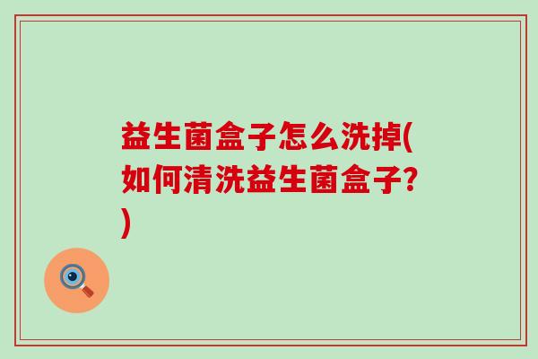 益生菌盒子怎么洗掉(如何清洗益生菌盒子？)