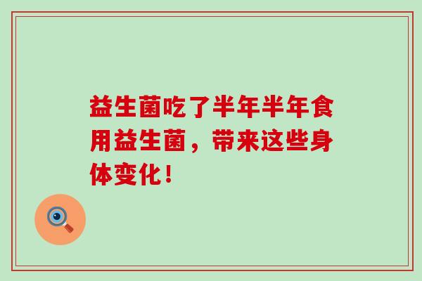 益生菌吃了半年半年食用益生菌,带来这些身体变化! 益生菌吃了半年半年食用益生菌,带来这些身体变化!