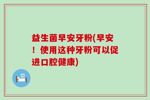益生菌早安牙粉(早安！使用这种牙粉可以促进口腔健康)