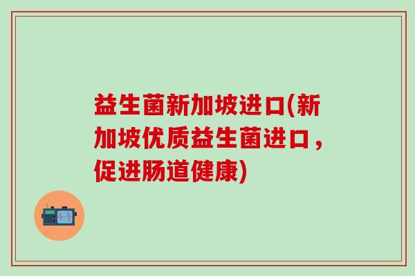 益生菌新加坡进口(新加坡优质益生菌进口，促进肠道健康)